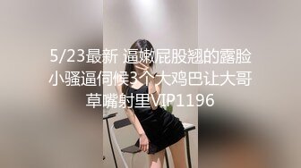 5/23最新 逼嫩屁股翘的露脸小骚逼伺候3个大鸡巴让大哥草嘴射里VIP1196