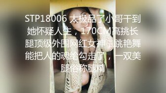 STP18006 太极品了小哥干到她怀疑人生，170CM高挑长腿顶级外围网红女神，跳艳舞能把人的魂给勾走了，一双美腿俗称腿精