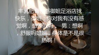  丰乳肥臀性感御姐足浴店找快乐，御姐：你对我有没有感觉啊，想操我吗 。 男：想啊，舒服吗姐姐，身体是不是很热啊！