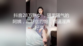 抖音28万熟女 ，骚里骚气的阿姨，和粉丝约炮，骚逼淫声好浪！