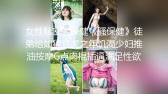 女性私密大保健《骚保健》徒弟给如狼似虎之年饥渴少妇推油按摩G点肉棍插逼满足性欲