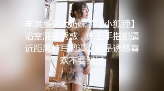 丰满身材大奶妹子【小狐狸】浴室洗澡诱惑，床上手指扣逼近距离特写肥逼，很是诱惑喜欢不要错过