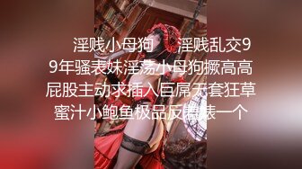 ❤️淫贱小母狗❤️淫贱乱交99年骚表妹淫荡小母狗撅高高屁股主动求插入巨屌无套狂草蜜汁小鲍鱼极品反差婊一个