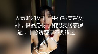 人氣啪啪女王，牛仔褲美臀女神，极品身材，和男友居家操逼，十分诱惑，不要错过！