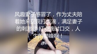 风趣妻子感冒了，作为丈夫陪着她来医院打点滴，满足妻子的刺激欲 打点滴时口交，人生的巅峰啊！