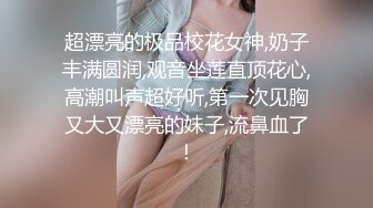 超漂亮的极品校花女神,奶子丰满圆润,观音坐莲直顶花心,高潮叫声超好听,第一次见胸又大又漂亮的妹子,流鼻血了！