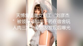   天博集团美女员工“刘彦杰”被领导灌醉后下药在宿舍玩人肉三文治被男友发现后曝光