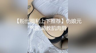 【粉丝福利上下推荐】伪娘元气酱,调教肌肉男