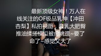 ❤️❤️最新顶级女神！万人在线关注的OF极品乳神【冲田杏梨】私拍视图，豪乳大肥臀推油揉搓模拟被肏挑逗~要了命了~感觉又大了