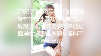 广东男微信2000元约操魔鬼身材性感外围女酒店啪啪,人瘦鸡巴长,高难度姿势快速猛插,美女操的全身颤抖淫叫不断.国语!