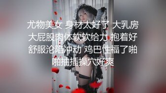 尤物美女 身材太好了 大乳房大屁股肉体软软给力 抱着好舒服沦陷冲动 鸡巴性福了啪啪抽插操穴好爽