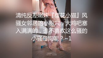 清纯反差嫩妹『樱花小猫』风骚女邻居的小粉穴，大鸡吧塞入满满的，谁不喜欢这么骚的小骚母狗呢？~1