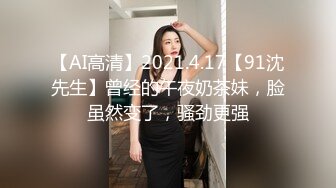 【AI高清】2021.4.17【91沈先生】曾经的午夜奶茶妹，脸虽然变了，骚劲更强