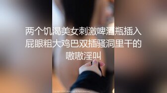 两个饥渴美女刺激啤酒瓶插入屁眼粗大鸡巴双插骚洞里干的嗷嗷淫叫