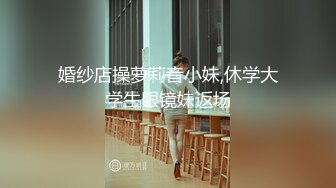 婚纱店操萝莉音小妹,休学大学生眼镜妹返场