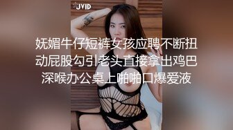 妩媚牛仔短裤女孩应聘不断扭动屁股勾引老头直接拿出鸡巴深喉办公桌上啪啪口爆爱液