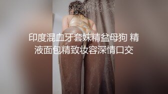 印度混血牙套妹精盆母狗 精液面包精致妆容深情口交