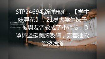 STP24694 新鲜出炉，【学生妹寻花】，21岁大学生妹子，被男友调教成了小骚货，D罩杯坚挺美胸吸睛，无套插穴淫液喷涌