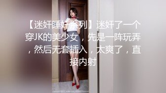 【迷奸睡奸系列】迷奸了一个穿JK的美少女，先是一阵玩弄，然后无套插入，太爽了，直接内射