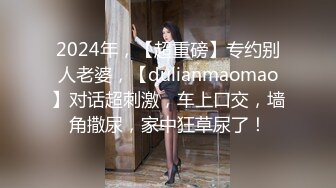 2024年，【超重磅】专约别人老婆，【dulianmaomao】对话超刺激，车上口交，墙角撒尿，家中狂草尿了！