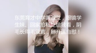 东莞育才中学黄淑兰，眼镜学生妹、回家拍私处给我看，阴毛长得毛茸茸，掰开逼自慰！