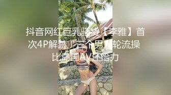 抖音网红巨乳骚货【李雅】首次4P解禁！三个男人轮流操 比岛国AV还给力