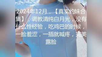 2024年12月，【真实约妹合集】，调教清纯白月光，没有什么性经验，吃鸡巴的时候，一脸羞涩，一插就喊疼，完美露脸