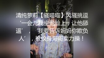 清纯萝莉【骚喵喵】风骚挑逗‘一会儿我坐他脸上，让他舔逼’，‘我要告诉妈妈你欺负人’，被纹身哥哥卖力操！