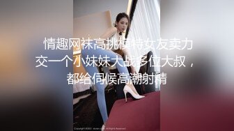  情趣网袜高挑模特女友卖力交一个小妹妹大战多位大叔，都给伺候高潮射精