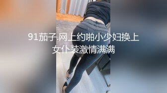 91茄子.网上约啪小少妇换上女仆装激情满满