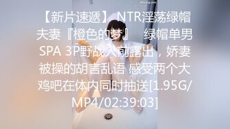 【新片速遞】 NTR淫荡绿帽夫妻『橙色的梦』✅绿帽单男SPA 3P野战人前露出，娇妻被操的胡言乱语 感受两个大鸡吧在体内同时抽送[1.95G/MP4/02:39:03]