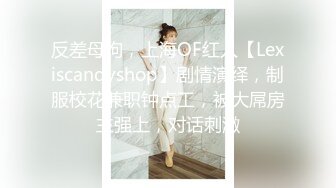 反差母狗，上海OF红人【Lexiscandyshop】剧情演绎，制服校花兼职钟点工，被大屌房主强上，对话刺激