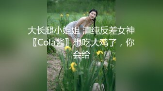 大长腿小姐姐 清纯反差女神〖Cola酱〗想吃大鸡了，你会给