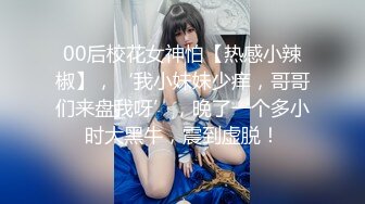 00后校花女神怕【热感小辣椒】，‘我小妹妹少痒，哥哥们来盘我呀’，晚了一个多小时大黑牛，震到虚脱！