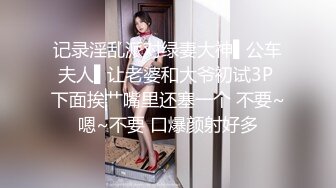 记录淫乱派对绿妻大神▌公车夫人▌让老婆和大爷初试3P 下面挨艹嘴里还塞一个 不要~嗯~不要 口爆颜射好多