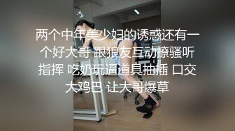 两个中年美少妇的诱惑还有一个好大哥 跟狼友互动撩骚听指挥 吃奶玩逼道具抽插 口交大鸡巴 让大哥爆草