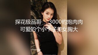 探花极品哥❤️3000约炮肉肉可爱的个小个子美女胸大