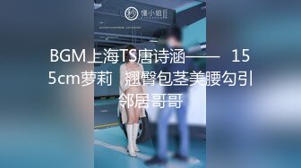 BGM上海TS唐诗涵——♥155cm萝莉♥翘臀包茎美腰勾引邻居哥哥