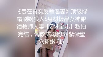 《贵在真实反差淫妻》顶级绿帽刷锅狠人S身材极品女神眼镜教师人妻【ZM宝儿】私拍完结，调教成母狗3P紫薇蜜穴粉嫩 (1)