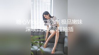 糖心Vlog小二先生 极品嫩妹深喉口交被疯狂抽插