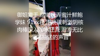 御姐猎手 捆绑玩弄蜜汁鲜鲍学妹 91xx君 用跳蛋刺激阴核 肉棒深入淫水狂流 湿滑无比淫荡抽送的声音