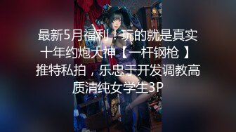 最新5月福利！玩的就是真实十年约炮大神【一杆钢枪 】推特私拍，乐忠于开发调教高质清纯女学生3P