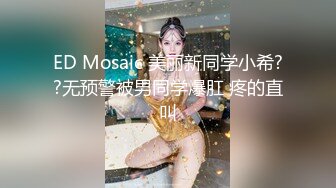 ED Mosaic 美丽新同学小希??无预警被男同学爆肛 疼的直叫