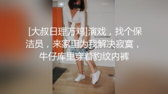  [大叔日理万鸡]演戏，找个保洁员，来家里为我解决寂寞，牛仔库里穿着豹纹内裤