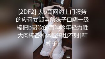 [2DF2] 大b哥网约上门服务的应召女郎苗条妹子口嗨一级棒把b哥吹的直呻吟年轻力胜大肉棒各种体位搞也不射[BT种子]