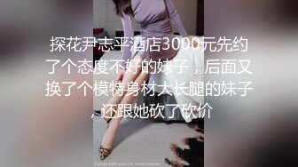 探花尹志平酒店3000元先约了个态度不好的妹子，后面又换了个模特身材大长腿的妹子，还跟她砍了砍价