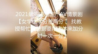 2021最新流出国产AV情景剧【女学士学分差两分❤️找教授帮忙没想到要用肉体来加分❤️射一次一分】