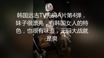 韩国远古TV无码A片第4弹，妹子很漂亮，有韩国女人的特色，也很有味道，无码大战就是爽