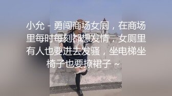 小允 - 勇闯商场女厕，在商场里每时每刻都想发情，女厕里有人也要进去发骚，坐电梯坐椅子也要撩裙子 ~  