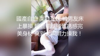 國產自拍 美腿正妹 被男友床上暴操 超直細腿極致誘惑完美身材 爽到大叫用力操我！